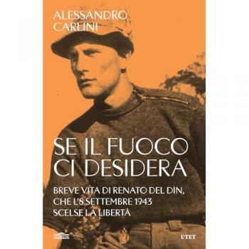 Alessandro Carlini Se Il Fuoco Ci Desidera. Breve Vita Di Renato Del Din, Che L'8 Settembre 1943 Scelse La Libertà