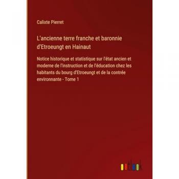 L'ancienne terre franche et baronnie d'Etroeungt en Hainaut: Notice historique et statistique sur l'état ancien et moderne de l'instruction et de ... et de la contrée environnante