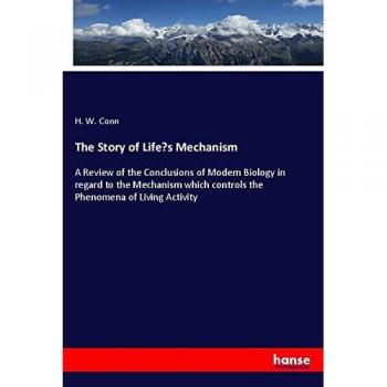 The Story of Life¿s Mechanism: A Review of the Conclusions of Modern Biology in regard to the Mechanism which controls the Phenomena of Living Activity