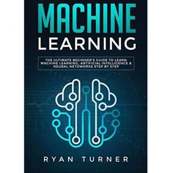 Machine Learning : The Ultimate Beginner's Guide to Learn Machine Learning, Artificial Intelligence & Neural Networks Step by Step