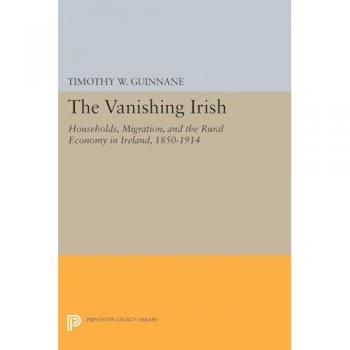 The Vanishing Irish: Households, Migration, and the Rural Economy in Ireland, 1850-1914 (The Princeton Economic History of the Western World)