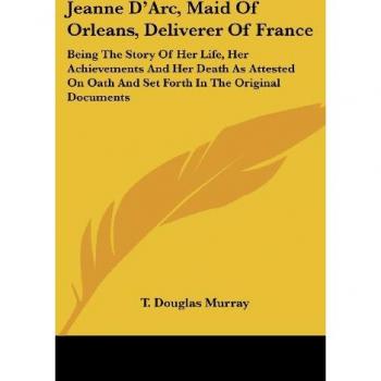 Jeanne D'Arc, Maid Of Orleans, Deliverer Of France: Being The Story Of Her Life, Her Achievements And Her Death As Attested On Oath And Set Forth In The Original Documents