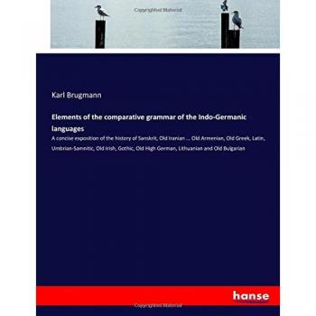 Elements of the comparative grammar of the Indo-Germanic languages: A concise exposition of the history of Sanskrit, Old Iranian ... Old Armenian, Old ... Old High German, Lithuanian and Old Bulgarian