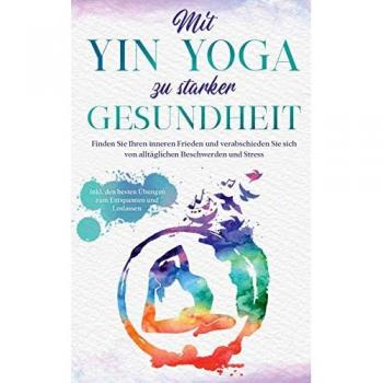 Mit Yin Yoga zu starker Gesundheit : Finden Sie Ihren inneren Frieden und verabschieden Sie sich von alltaglichen Beschwerden und Stress