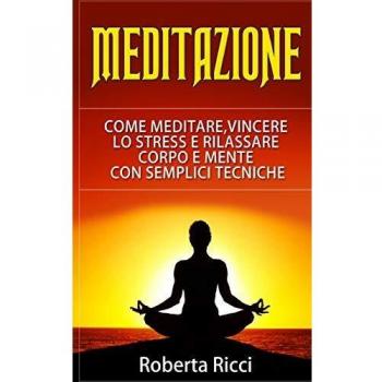 Meditazione: Come Meditare, Vincere Lo Stress E Rilassare Corpo e Mente Con Semplici Tecniche