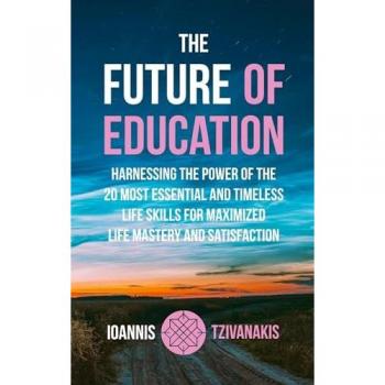 The Future Of Education: Harnessing The Power Of The 20 Most Essential And Timeless Life Skills For Maximized Life Mastery And Satisfaction