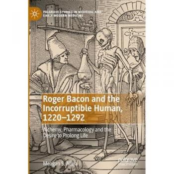 Roger Bacon and the Incorruptible Human, 1220-1292: Alchemy, Pharmacology and the Desire to Prolong Life (Palgrave Studies in Medieval and Early Modern Medicine)