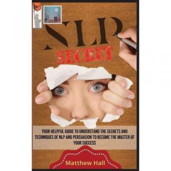 NLP Secrets: Your Helpful Guide To Understand The Secrets And Techniques Of NLP And Persuasion To Become The Master Of Your Success