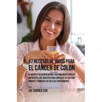 47 Recetas de Jugos Para el Cancer de Colon : Alimente a su Cuerpo Rapida y Naturalmente Con los Nutrientes Que Necesita Para Impulsar su Sistema Inmune y Combatir las Celulas Cancerigenas
