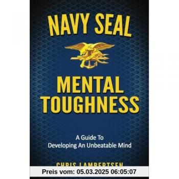 Navy SEAL Mental Toughness: A Guide To Developing An Unbeatable Mind
