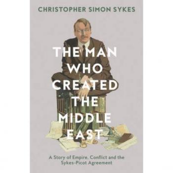 The Man Who Created the Middle East: A Story of Empire, Conflict and the Sykes-Picot Agreement