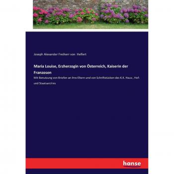 Maria Louise, Erzherzogin von Österreich, Kaiserin der Franzosen: Mit Benutzung von Briefen an ihre Eltern und von Schriftstücken des K.K. Haus-, Hof