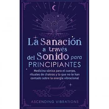 La sanación a través del sonido para principiantes: Medicina sónica para el cuerpo, rituales de chakras y lo que no te han contado sobre la energía vibracional