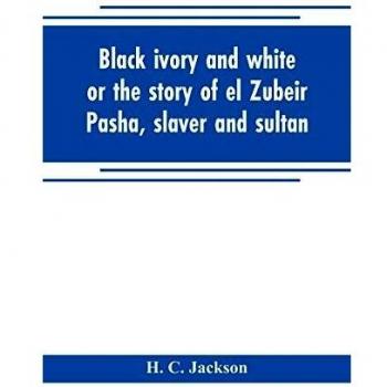 Black ivory and white or the story of el Zubeir Pasha slaver and sultan