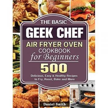 The Basic Geek Chef Air Fryer Oven Cookbook for Beginners : 500 Delicious, Easy & Healthy Recipes to Fry, Roast, Bake and More