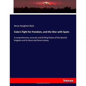 Cuba's Fight for Freedom, and the War with Spain: A comprehensive, accurate and thrilling history of the Spanish kingdom and its latest and fairest colony