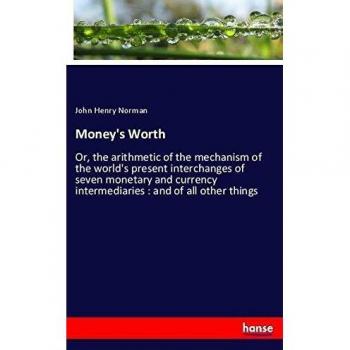 Money's Worth: Or, the arithmetic of the mechanism of the world's present interchanges of seven monetary and currency intermediaries : and of all other things