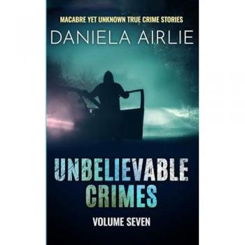 Unbelievable Crimes Volume Seven: Macabre Yet Unknown True Crime Stories