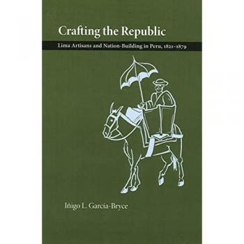 Crafting the Republic: Lima's Artisans and Nation Building in Peru, 1821-1879
