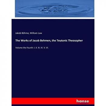 The Works of Jacob Behmen, the Teutonic Theosopher: Volume the Fourth: I. II. III. IV. V. VI.