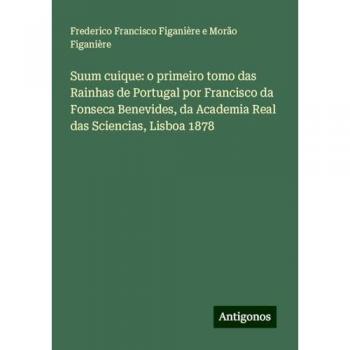 Suum cuique: o primeiro tomo das Rainhas de Portugal por Francisco da Fonseca Benevides, da Academia Real das Sciencias, Lisboa 1878