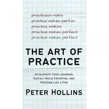The Art of Practice: Accelerate Your Learning, Quickly Build Expertise, and Perform Like a Pro