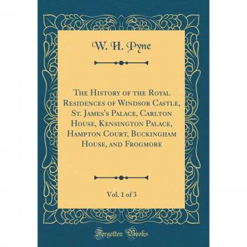 The History of the Royal Residences of Windsor Castle, St. James's Palace, Carlton House, Kensington Palace, Hampton Court, Buckingham House, and Frogmore, Vol. 1 of 3