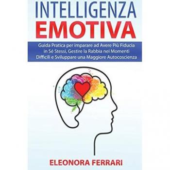 Intelligenza Emotiva: Guida Pratica per imparare ad Avere Più Fiducia in Sé Stessi, Gestire la Rabbia nei Momenti Difficili e Sviluppare una Maggiore ...