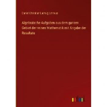 Algebraische Aufgaben aus dem ganzen Gebiet der reinen Mathematik mit Angabe der Resultate