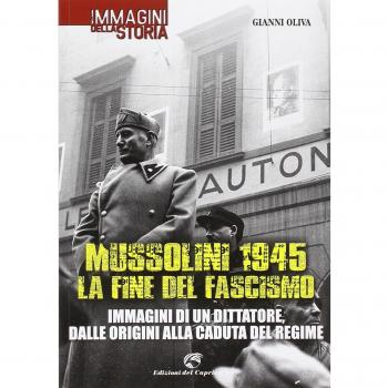Mussolini 1945: la fine del fascismo. Immagini di un dittatore, dalle origini alla caduta del regime
