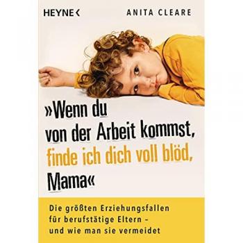 Anita Cleare Wenn Du Von Der Arbeit Kommst, Finde Ich Dich Voll Blöd, Mama: Die Größten Erziehungsfallen Für Berufstätige Eltern – Und Wie Man Sie Vermeidet