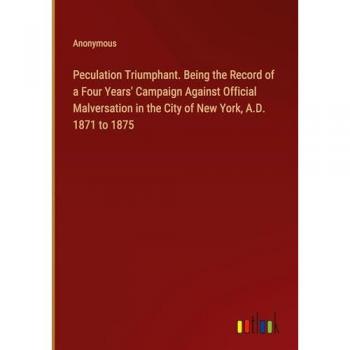 Peculation Triumphant. Being the Record of a Four Years' Campaign Against Official Malversation in the City of New York, A.D. 1871 to 1875