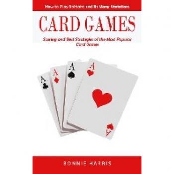 Card Games: How to Play Solitaire and Its Many Variations (Scoring and Best Strategies of the Most Popular Card Games)