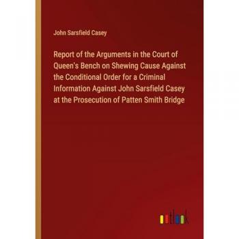 Report of the Arguments in the Court of Queen's Bench on Shewing Cause Against the Conditional Order for a Criminal Information Against John Sarsfield Casey at the Prosecution of Patten Smith Bridge