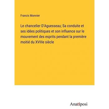 Le chancelier D'Aguesseau; Sa conduite et ses ide¿es politiques et son influence sur le mouvement des esprits pendant la premie¿re moitie¿ du XVIIIe sie¿cle