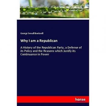 Why I am a Republican: A History of the Republican Party, a Defense of its Policy and the Reasons which Justify its Continuance in Power