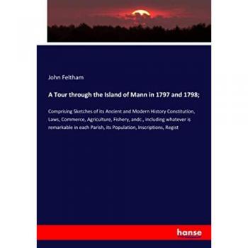 A Tour through the Island of Mann in 1797 and 1798;: Comprising Sketches of its Ancient and Modern History Constitution, Laws, Commerce, Agriculture, ... Parish, its Population, Inscriptions, Regist