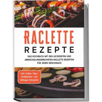 Raclette Rezepte: Das Kochbuch mit den leckersten und abwechslungsreichsten Raclette Rezepten für jeden Geschmack
