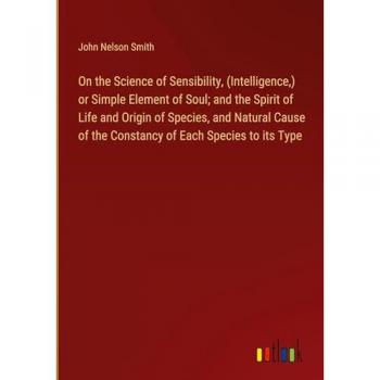 Smith, John Nelson: On the Science of Sensibility, (Intelligence,) or Simple Element of Soul; and the Spirit of Life and Origin of Species, and Natural Cause of the Constancy of Each Species to its Type