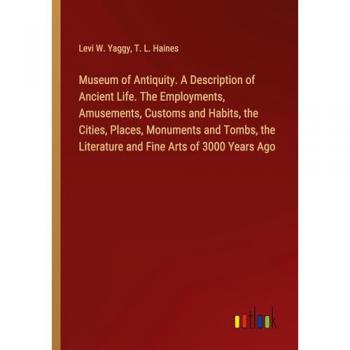 Museum of Antiquity. A Description of Ancient Life. The Employments Amusements Customs and Habits the Cities Places Monuments and Tombs the Literature and Fine Arts of 3000 Years Ago