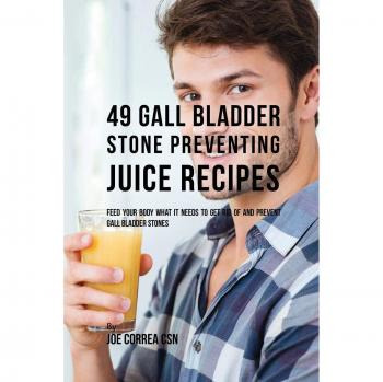 49 Gall Bladder Stone Preventing Juice Recipes: Feed Your Body What it needs to get rid of and Prevent Gall Bladder Stones