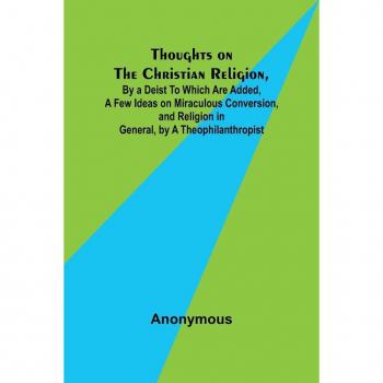 Thoughts on the Christian Religion By a Deist To Which Are Added a Few Ideas on Miraculous Conversion and Religion in General by a Theophilanthropist
