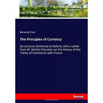 The Principles of Currency: Six Lectures Delivered at Oxford, with a Letter from M. Michel Chevalier on the History of the Treaty of Commerce with France