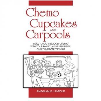 Chemo, Cupcakes and Carpools: How To Go Through Chemo With Your Marriage, Your Family, and Your Sanity Intact: How To Go Through Chemo With Your Family, Your Marriage And Your Sanity Intact