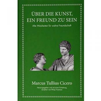 Marcus Tullius Cicero: Über die Kunst ein Freund zu sein: Alte Weisheiten für wahre Freundschaft