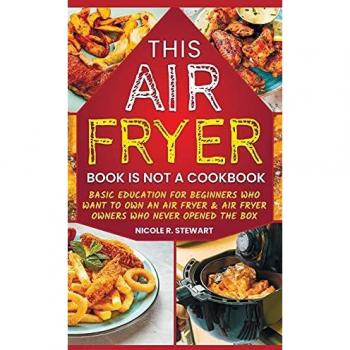 This Air Fryer Book Is Not a Cookbook: Basic Education for Beginners Who Want To Own an Air Fryer & Air Fryer Owners Who Never Opened the Box
