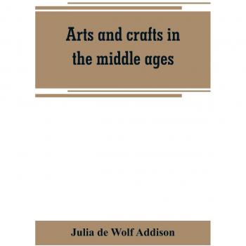 Arts and crafts in the middle ages; a description of mediaeval workmanship in several of the departments of applied art together with some account of special artisans in the early renaissance