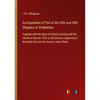 An Exposition of Part of the 24th and 25th Chapters of St Matthew: Together with the Signs of Christ¿s Coming with the Clouds of Heaven, That Is, the ... of the Great God and Our Saviour Jesus Christ