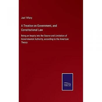 A Treatise on Government, and Constitutional Law: Being an Inquiry into the Source and Limitation of Governmental Authority, according to the American Theory