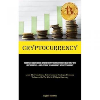 Cryptocurrency: A Complete Guide To Making Money With Cryptocurrency How To Make Money With Cryptocurrency: A Complete Guide To Making Money With ... Necessary To Succeed In The World Of Digital